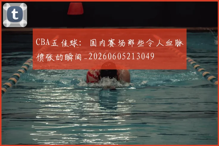CBA五佳球：国内赛场那些令人血脉偾张的瞬间_20260605213049