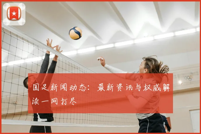 国足新闻动态：最新资讯与权威解读一网打尽