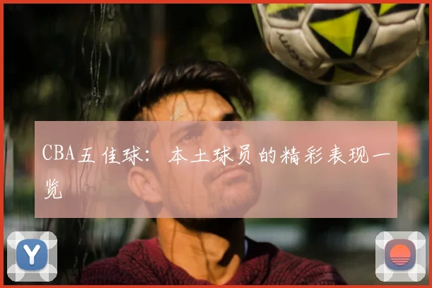 CBA五佳球：本土球员的精彩表现一览