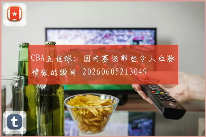 CBA五佳球：国内赛场那些令人血脉偾张的瞬间_20260605213049